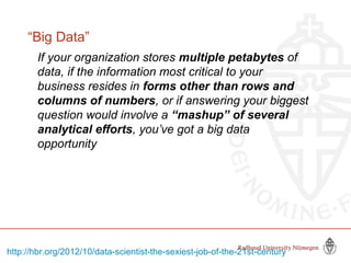 “Big Data”
If your organization stores multiple petabytes of
data, if the information most critical to your
business resides in forms other than rows and
columns of numbers, or if answering your biggest
question would involve a “mashup” of several
analytical efforts, you’ve got a big data
opportunity
http://hbr.org/2012/10/data-scientist-the-sexiest-job-of-the-21st-century
 
