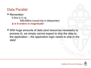 Data Parallel
 Remember:
0.5ns (L1) vs.
500,000ns (round trip in datacenter)
Δ is 6 orders in magnitude!
 With huge amounts of data (and resources necessary to
process it), we simply cannot expect to ship the data to
the application – the application logic needs to ship to the
data!
 