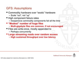 GFS: Assumptions
 Commodity hardware over “exotic” hardware
- Scale “out”, not “up”
 High component failure rates
- Inexpensive commodity components fail all the time
 “Modest” number of huge files
- Multi-gigabyte files are common, if not encouraged
 Files are write-once, mostly appended to
- Perhaps concurrently
 Large streaming reads over random access
- High sustained throughput over low latency
GFS slides adapted from material by (Ghemawat et al., SOSP 2003)
 