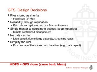 GFS: Design Decisions
 Files stored as chunks
- Fixed size (64MB)
 Reliability through replication
- Each chunk replicated across 3+ chunkservers
 Single master to coordinate access, keep metadata
- Simple centralized management
 No data caching
- Little benefit due to large datasets, streaming reads
 Simplify the API
- Push some of the issues onto the client (e.g., data layout)
HDFS = GFS clone (same basic ideas)
 