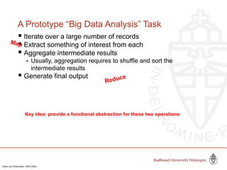 A Prototype “Big Data Analysis” Task
 Iterate over a large number of records
 Extract something of interest from each
 Aggregate intermediate results
- Usually, aggregation requires to shuffle and sort the
intermediate results
 Generate final output
Key idea: provide a functional abstraction for these two operations
Map
Reduce
(Dean and Ghemawat, OSDI 2004)
 