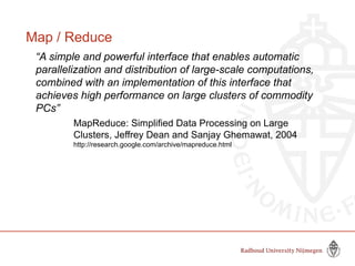 Map / Reduce
“A simple and powerful interface that enables automatic
parallelization and distribution of large-scale computations,
combined with an implementation of this interface that
achieves high performance on large clusters of commodity
PCs”
MapReduce: Simplified Data Processing on Large
Clusters, Jeffrey Dean and Sanjay Ghemawat, 2004
http://research.google.com/archive/mapreduce.html
 