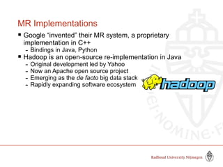 MR Implementations
 Google “invented” their MR system, a proprietary
implementation in C++
- Bindings in Java, Python
 Hadoop is an open-source re-implementation in Java
- Original development led by Yahoo
- Now an Apache open source project
- Emerging as the de facto big data stack
- Rapidly expanding software ecosystem
 