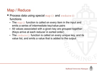 Map / Reduce
 Process data using special map() and reduce()
functions
- The map() function is called on every item in the input and
emits a series of intermediate key/value pairs
- All values associated with a given key are grouped together:
(Keys arrive at each reducer in sorted order)
- The reduce() function is called on every unique key, and its
value list, and emits a value that is added to the output
 