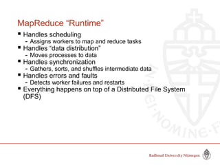 MapReduce “Runtime”
 Handles scheduling
- Assigns workers to map and reduce tasks
 Handles “data distribution”
- Moves processes to data
 Handles synchronization
- Gathers, sorts, and shuffles intermediate data
 Handles errors and faults
- Detects worker failures and restarts
 Everything happens on top of a Distributed File System
(DFS)
 