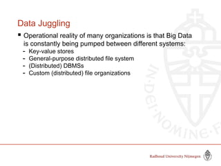 Data Juggling
 Operational reality of many organizations is that Big Data
is constantly being pumped between different systems:
- Key-value stores
- General-purpose distributed file system
- (Distributed) DBMSs
- Custom (distributed) file organizations
 