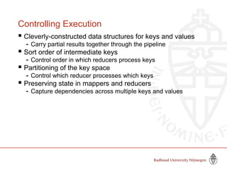 Controlling Execution
 Cleverly-constructed data structures for keys and values
- Carry partial results together through the pipeline
 Sort order of intermediate keys
- Control order in which reducers process keys
 Partitioning of the key space
- Control which reducer processes which keys
 Preserving state in mappers and reducers
- Capture dependencies across multiple keys and values
 