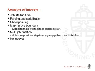 Sources of latency…
 Job startup time
 Parsing and serialization
 Checkpointing
 Map reduce boundary
- Mappers must finish before reducers start
 Multi job dataflow
- Job from previous step in analysis pipeline must finish first
 No indexes
 
