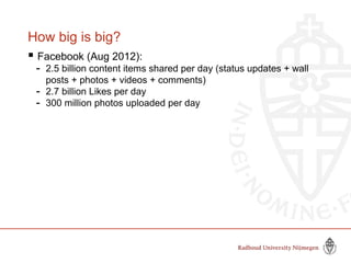 How big is big?
 Facebook (Aug 2012):
- 2.5 billion content items shared per day (status updates + wall
posts + photos + videos + comments)
- 2.7 billion Likes per day
- 300 million photos uploaded per day
 