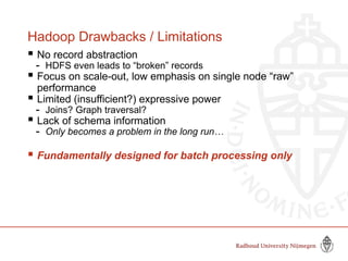 Hadoop Drawbacks / Limitations
 No record abstraction
- HDFS even leads to “broken” records
 Focus on scale-out, low emphasis on single node “raw”
performance
 Limited (insufficient?) expressive power
- Joins? Graph traversal?
 Lack of schema information
- Only becomes a problem in the long run…
 Fundamentally designed for batch processing only
 