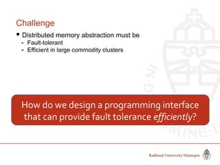 Challenge
 Distributed memory abstraction must be
- Fault-tolerant
- Efficient in large commodity clusters
How do we design a programming interface
that can provide fault tolerance efficiently?
 