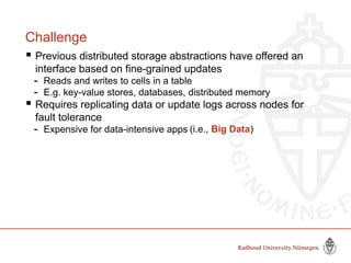Challenge
 Previous distributed storage abstractions have offered an
interface based on fine-grained updates
- Reads and writes to cells in a table
- E.g. key-value stores, databases, distributed memory
 Requires replicating data or update logs across nodes for
fault tolerance
- Expensive for data-intensive apps (i.e., Big Data)
 