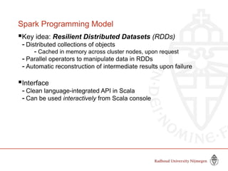 Spark Programming Model
Key idea: Resilient Distributed Datasets (RDDs)
- Distributed collections of objects
- Cached in memory across cluster nodes, upon request
- Parallel operators to manipulate data in RDDs
- Automatic reconstruction of intermediate results upon failure
Interface
- Clean language-integrated API in Scala
- Can be used interactively from Scala console
 