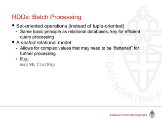 RDDs: Batch Processing
 Set-oriented operations (instead of tuple-oriented)
- Same basic principle as relational databases, key for efficient
query processing
 A nested relational model
- Allows for complex values that may need to be “flattened” for
further processing
- E.g.:
map vs. flatMap
 