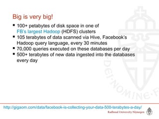 Big is very big!
 100+ petabytes of disk space in one of
FB’s largest Hadoop (HDFS) clusters
 105 terabytes of data scanned via Hive, Facebook’s
Hadoop query language, every 30 minutes
 70,000 queries executed on these databases per day
 500+ terabytes of new data ingested into the databases
every day
http://gigaom.com/data/facebook-is-collecting-your-data-500-terabytes-a-day/
 