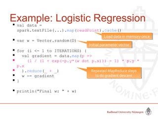 Example: Logistic Regression val data =
spark.textFile(...).map(readPoint).cache()
 var w = Vector.random(D)
 for (i <- 1 to ITERATIONS) {
 val gradient = data.map(p =>
 (1 / (1 + exp(-p.y*(w dot p.x))) - 1) * p.y *
p.x
 ).reduce(_ + _)
 w -= gradient
 }
 println("Final w: " + w)
Initial parameter vectorInitial parameter vector
Repeated MapReduce steps
to do gradient descent
Repeated MapReduce steps
to do gradient descent
Load data in memory onceLoad data in memory once
Slide by Matei Zaharia, creator Spark, http://spark-project.org
 