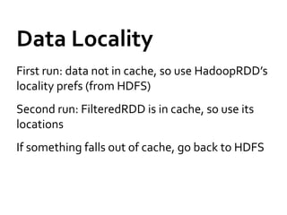 Data Locality
First run: data not in cache, so use HadoopRDD’s
locality prefs (from HDFS)
Second run: FilteredRDD is in cache, so use its
locations
If something falls out of cache, go back to HDFS
 