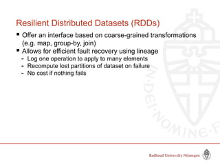 Resilient Distributed Datasets (RDDs)
 Offer an interface based on coarse-grained transformations
(e.g. map, group-by, join)
 Allows for efficient fault recovery using lineage
- Log one operation to apply to many elements
- Recompute lost partitions of dataset on failure
- No cost if nothing fails
 