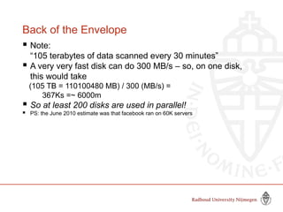 Back of the Envelope
 Note:
“105 terabytes of data scanned every 30 minutes”
 A very very fast disk can do 300 MB/s – so, on one disk,
this would take
(105 TB = 110100480 MB) / 300 (MB/s) =
367Ks =~ 6000m
 So at least 200 disks are used in parallel!
 PS: the June 2010 estimate was that facebook ran on 60K servers
 