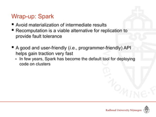 Wrap-up: Spark
 Avoid materialization of intermediate results
 Recomputation is a viable alternative for replication to
provide fault tolerance
 A good and user-friendly (i.e., programmer-friendly) API
helps gain traction very fast
- In few years, Spark has become the default tool for deploying
code on clusters
 