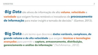 CONCEITOS 2
"Big Data são ativos de informação de alto volume, velocidade e
variedade que exigem formas rentáveis e inovadoras de processamento
de informação para maior insight e tomada de decisão.” (Gartner, 2013).
"Big Data é um termo que descreve dados variáveis, complexos, de
grande volume e de alta velocidade que exigem técnicas e tecnologias
avançadas para permitir a captura, armazenamento, distribuição,
gerenciamento e análise da informação.” (TechAmerica , 2012)
 