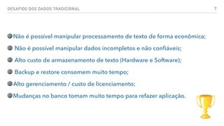 DESAFIOS DOS DADOS TRADICIONAL 7
Não é possível manipular processamento de texto de forma econômica;
Não é possível manipular dados incompletos e não conﬁáveis;
Alto custo de armazenamento de texto (Hardware e Software);
Backup e restore consomem muito tempo;
Alto gerenciamento / custo de licenciamento;
Mudanças no banco tomam muito tempo para refazer aplicação.
 