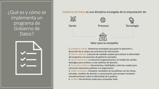 ¿Qué es y cómo se
implementa un
programa de
Gobierno de
Datos?
Gobierno de Datos es una disciplina encargada de la orquestación de:
Gente Procesos Tecnología
Valor para la compañía
1. Establecer metas. Sentencias principales que guían la operación y
desarrollo de la cadena de suministro de información.
2. Definir métricas. Conjunto de medidas usadas para evaluar la efectividad
del programa y los procesos de gobierno asociados.
3. Tomar decisiones. La estructura organizacional y el modelo de cambio
ideológico para analizar y crear políticas de decisión.
4. Comunicar políticas. Herramientas, habilidades y técnicas usadas para
comunicar decisiones políticas a la organización.
5. Medir resultados. Comparar resultados de las políticas con las metas,
entradas, modelos de decisión y comunicación para proveer constante
retroalimentación sobre la efectividad de la política.
6. Auditar. Herramienta usada para comprobar todo.
 