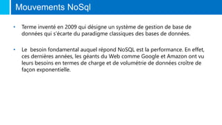 Mouvements NoSql
• Terme inventé en 2009 qui désigne un système de gestion de base de
données qui s’écarte du paradigme classiques des bases de données.
• Le besoin fondamental auquel répond NoSQL est la performance. En effet,
ces dernières années, les géants du Web comme Google et Amazon ont vu
leurs besoins en termes de charge et de volumétrie de données croître de
façon exponentielle.
 