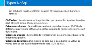 Types NoSql
• Les solutions NoSQL existantes peuvent être regroupées en 4 grandes
familles.
Clef/Valeur : Les données sont représentées par un couple clé/valeur. La valeur
peut être une simple chaîne de caractères
Orientées colonnes : Ce modèle ressemble à une table dans un SGBDR à la
différence qu’avec une BD NoSQL orientée colonne, le nombre de colonnes est
dynamique.
Orientées graphes : Ce modèle de représentation des données se base sur la
théorie des graphes
Orientées documents : Ce modèle se base sur le paradigme clé valeur. La
valeur, dans ce cas est un document de type JSON ou XML
 