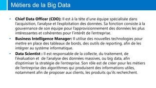 Métiers de la Big Data
• Chief Data Officer (CDO): Il est à la tête d’une équipe spécialisée dans
l’acquisition, l’analyse et l’exploitation des données. Sa fonction consiste à la
gouvernance de son équipe pour l’approvisionnement des données les plus
intéressantes et cohérentes pour l’intérêt de l’entreprise.
• Business Intelligence Manager: Il utilise des nouvelles technologies pour
mettre en place des tableaux de bords, des outils de reporting, afin de les
intégrer au système informatique.
• Data Scientist : Il est responsable de la collecte, du traitement, de
l’évaluation et de l’analyse des données massives, ou big data, afin
d’optimiser la stratégie de l’entreprise. Son rôle est de créer pour les métiers
de l’entreprise des algorithmes qui produisent des informations utiles,
notamment afin de proposer aux clients, les produits qu’ils recherchent.
 