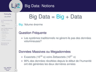 29
Thinking Big
Lilia SFAXI
Le Phénomène Big
Data
Un peu d’Histoire
8Notions
Les Problématiques
des Big Data
Challenges &
Problématiques
Stockage
Traitement
Collecte
Lambda Architecture
Domaines de
Recherche
LIP2 - MASTER
INSAT, Tunis
Tunisie
l
.p Big Data: Notions
Big Data = Big + Data
Big: Volume énorme
Question Fréquente
Les systèmes traditionnels ne gèrent-ils pas des données
volumineuses?
Données Massives ou Megadonnées
Exaoctets (1018 o) voire Zettaoctets (1021 o)
90% des données récoltées depuis le début de l’humanité
ont été générées les deux dernières années
 