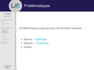 29
Thinking Big
Lilia SFAXI
Le Phénomène Big
Data
Un peu d’Histoire
Notions
Les Problématiques
des Big Data
12Challenges &
Problématiques
Stockage
Traitement
Collecte
Lambda Architecture
Domaines de
Recherche
LIP2 - MASTER
INSAT, Tunis
Tunisie
l
.p Problématiques
3 Problématiques majeures pour les données massives
Volume → Stockage
Vélocité → Traitement
Variété
 