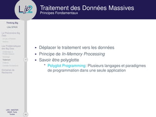 29
Thinking Big
Lilia SFAXI
Le Phénomène Big
Data
Un peu d’Histoire
Notions
Les Problématiques
des Big Data
Challenges &
Problématiques
Stockage
17Traitement
Collecte
Lambda Architecture
Domaines de
Recherche
LIP2 - MASTER
INSAT, Tunis
Tunisie
l
.p Traitement des Données Massives
Principes Fondamentaux
Déplacer le traitement vers les données
Principe de In-Memory Processing
Savoir être polyglotte
* Polyglot Programming: Plusieurs langages et paradigmes
de programmation dans une seule application
 