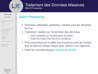 29
Thinking Big
Lilia SFAXI
Le Phénomène Big
Data
Un peu d’Histoire
Notions
Les Problématiques
des Big Data
Challenges &
Problématiques
Stockage
19Traitement
Collecte
Lambda Architecture
Domaines de
Recherche
LIP2 - MASTER
INSAT, Tunis
Tunisie
l
.p Traitement des Données Massives
Batch Processing
Batch Processing
Données collectées, stockées, traitées puis les résultats
fournis
Traitement réalisé sur l’ensemble des données
* Vision globale sur les données stockées
* Traitement peut être lourd et complexe
Plus concentré sur le débit (nb d’actions/unité de temps)
que la latence (temps requis pour obtenir une réponse)
Cible les caractéristiques Volume et Variété
 