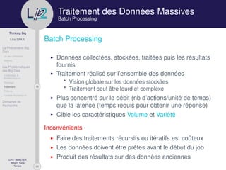 29
Thinking Big
Lilia SFAXI
Le Phénomène Big
Data
Un peu d’Histoire
Notions
Les Problématiques
des Big Data
Challenges &
Problématiques
Stockage
19Traitement
Collecte
Lambda Architecture
Domaines de
Recherche
LIP2 - MASTER
INSAT, Tunis
Tunisie
l
.p Traitement des Données Massives
Batch Processing
Batch Processing
Données collectées, stockées, traitées puis les résultats
fournis
Traitement réalisé sur l’ensemble des données
* Vision globale sur les données stockées
* Traitement peut être lourd et complexe
Plus concentré sur le débit (nb d’actions/unité de temps)
que la latence (temps requis pour obtenir une réponse)
Cible les caractéristiques Volume et Variété
Inconvénients
Faire des traitements récursifs ou itératifs est coûteux
Les données doivent être prêtes avant le début du job
Produit des résultats sur des données anciennes
 
