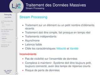 29
Thinking Big
Lilia SFAXI
Le Phénomène Big
Data
Un peu d’Histoire
Notions
Les Problématiques
des Big Data
Challenges &
Problématiques
Stockage
20Traitement
Collecte
Lambda Architecture
Domaines de
Recherche
LIP2 - MASTER
INSAT, Tunis
Tunisie
l
.p Traitement des Données Massives
Stream Processing
Stream Processing
Traitement sur un élément ou un petit nombre d’éléments
récents
Traitement doit être simple, fait presque en temps réel
Traitements indépendants
Asynchrone
Latence faible
Cible les caractéristiques Vélocité et Variété
Inconvénients
Pas de visibilité sur l’ensemble de données
Complexe à maintenir: Système doit être toujours prêt,
toujours connecté, avoir des temps de réponse courts
Risque de perte de données
 