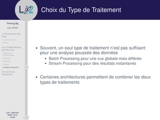 29
Thinking Big
Lilia SFAXI
Le Phénomène Big
Data
Un peu d’Histoire
Notions
Les Problématiques
des Big Data
Challenges &
Problématiques
Stockage
Traitement
Collecte
23Lambda Architecture
Domaines de
Recherche
LIP2 - MASTER
INSAT, Tunis
Tunisie
l
.p Choix du Type de Traitement
Souvent, un seul type de traitement n’est pas sufﬁsant
pour une analyse poussée des données
Batch Processing pour une vue globale mais différée
Stream Processing pour des résultats instantanés
Certaines architectures permettent de combiner les deux
types de traitements
 