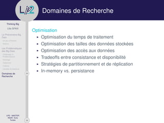 29
Thinking Big
Lilia SFAXI
Le Phénomène Big
Data
Un peu d’Histoire
Notions
Les Problématiques
des Big Data
Challenges &
Problématiques
Stockage
Traitement
Collecte
Lambda Architecture
26Domaines de
Recherche
LIP2 - MASTER
INSAT, Tunis
Tunisie
l
.p Domaines de Recherche
Optimisation
Optimisation du temps de traitement
Optimisation des tailles des données stockées
Optimisation des accès aux données
Tradeoffs entre consistance et disponibilité
Stratégies de partitionnement et de réplication
In-memory vs. persistance
 