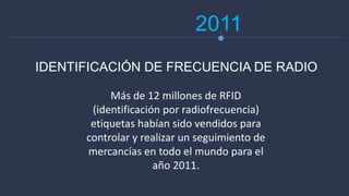 2011
Más de 12 millones de RFID
(identificación por radiofrecuencia)
etiquetas habían sido vendidos para
controlar y realizar un seguimiento de
mercancías en todo el mundo para el
año 2011.
IDENTIFICACIÓN DE FRECUENCIA DE RADIO
 