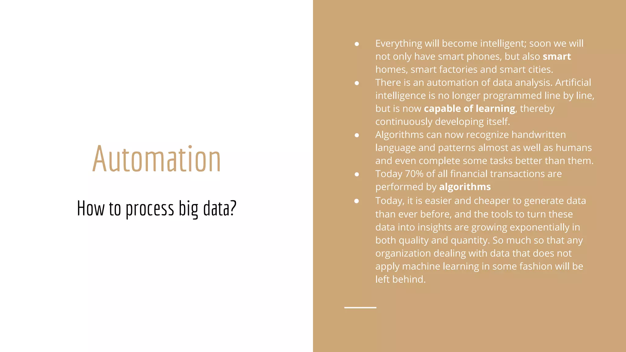 Automation
How to process big data?
● Everything will become intelligent; soon we will
not only have smart phones, but also smart
homes, smart factories and smart cities.
● There is an automation of data analysis. Artificial
intelligence is no longer programmed line by line,
but is now capable of learning, thereby
continuously developing itself.
● Algorithms can now recognize handwritten
language and patterns almost as well as humans
and even complete some tasks better than them.
● Today 70% of all financial transactions are
performed by algorithms
● Today, it is easier and cheaper to generate data
than ever before, and the tools to turn these
data into insights are growing exponentially in
both quality and quantity. So much so that any
organization dealing with data that does not
apply machine learning in some fashion will be
left behind.
 
