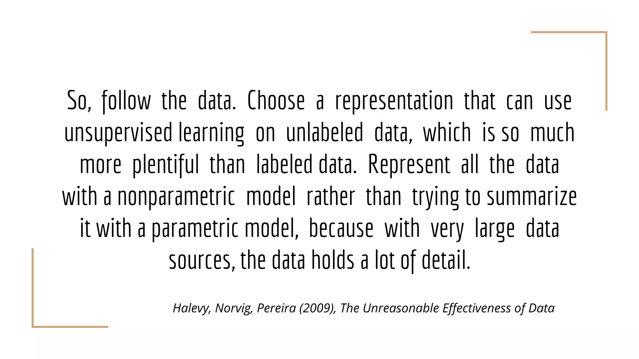 So, follow the data. Choose a representation that can use
unsupervised learning on unlabeled data, which is so much
more plentiful than labeled data. Represent all the data
with a nonparametric model rather than trying to summarize
it with a parametric model, because with very large data
sources, the data holds a lot of detail.
Halevy, Norvig, Pereira (2009), The Unreasonable Effectiveness of Data
 