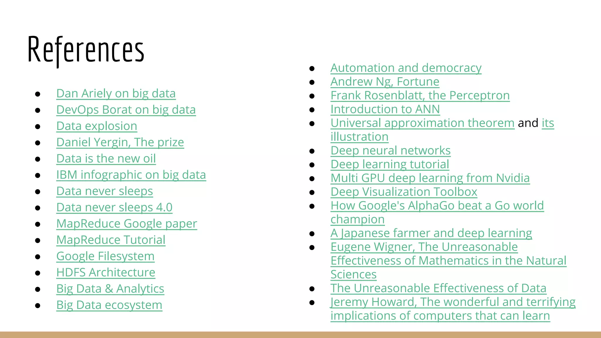 References
● Dan Ariely on big data
● DevOps Borat on big data
● Data explosion
● Daniel Yergin, The prize
● Data is the new oil
● IBM infographic on big data
● Data never sleeps
● Data never sleeps 4.0
● MapReduce Google paper
● MapReduce Tutorial
● Google Filesystem
● HDFS Architecture
● Big Data & Analytics
● Big Data ecosystem
● Automation and democracy
● Andrew Ng, Fortune
● Frank Rosenblatt, the Perceptron
● Introduction to ANN
● Universal approximation theorem and its
illustration
● Deep neural networks
● Deep learning tutorial
● Multi GPU deep learning from Nvidia
● Deep Visualization Toolbox
● How Google's AlphaGo beat a Go world
champion
● A Japanese farmer and deep learning
● Eugene Wigner, The Unreasonable
Effectiveness of Mathematics in the Natural
Sciences
● The Unreasonable Effectiveness of Data
● Jeremy Howard, The wonderful and terrifying
implications of computers that can learn
 