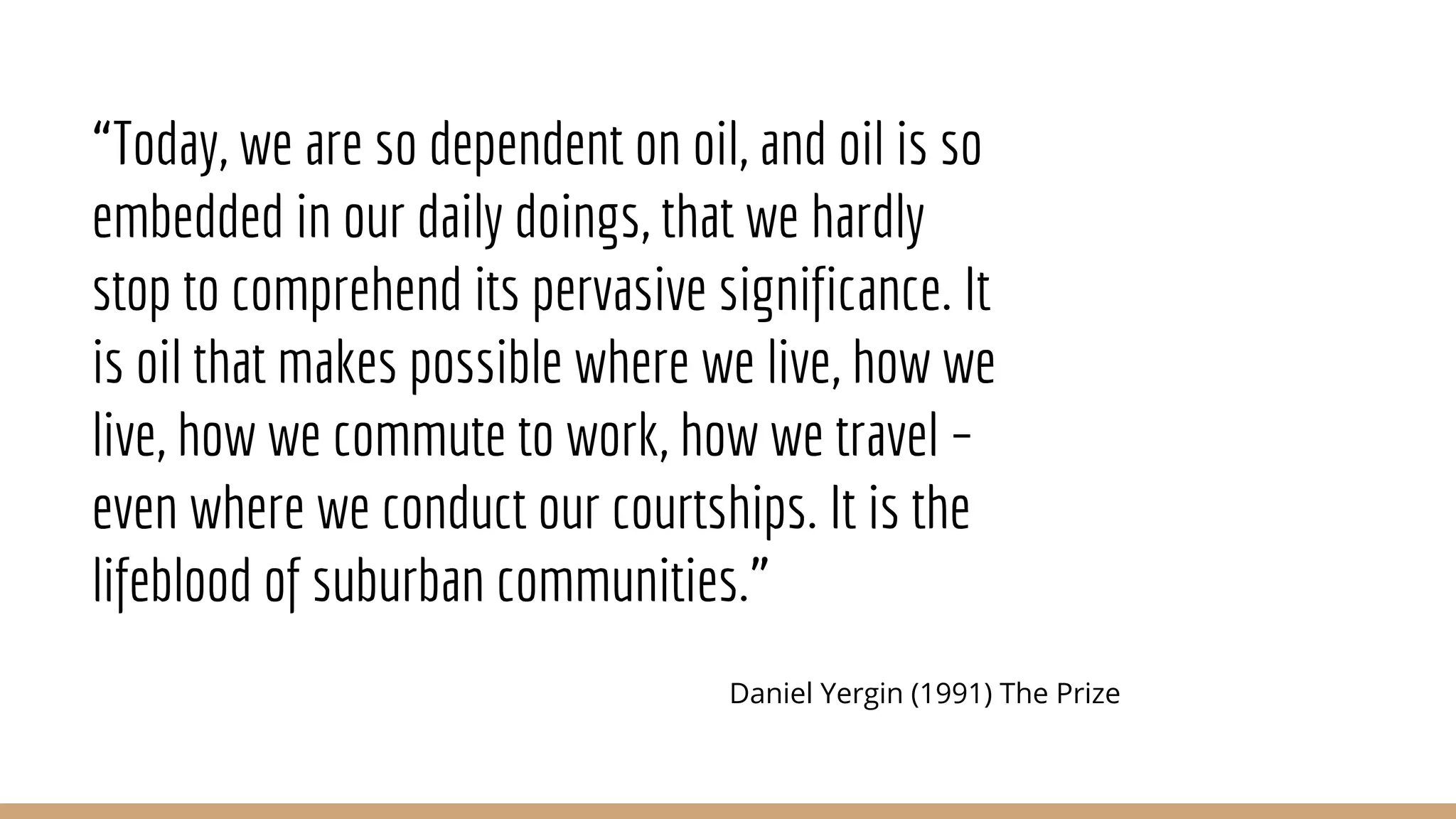 “Today, we are so dependent on oil, and oil is so
embedded in our daily doings, that we hardly
stop to comprehend its pervasive significance. It
is oil that makes possible where we live, how we
live, how we commute to work, how we travel –
even where we conduct our courtships. It is the
lifeblood of suburban communities.”
Daniel Yergin (1991) The Prize
 