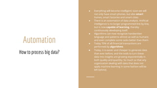 Automation
How to process big data?
● Everything will become intelligent; soon we will
not only have smart phones, but also smart
homes, smart factories and smart cities.
● There is an automation of data analysis. Artificial
intelligence is no longer programmed line by line,
but is now capable of learning, thereby
continuously developing itself.
● Algorithms can now recognize handwritten
language and patterns almost as well as humans
and even complete some tasks better than them.
● Today 70% of all financial transactions are
performed by algorithms
● Today, it is easier and cheaper to generate data
than ever before, and the tools to turn these
data into insights are growing exponentially in
both quality and quantity. So much so that any
organization dealing with data that does not
apply machine learning in some fashion will be
left behind.
 