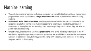 Machine learning
● Through the machine learning technique computers are enabled to learn without having been
programmed to do so, thanks to a huge amount of data that is provided to them as study
material
● As humans learn from experience, these algorithms learn from the data. A child learns to
recognize a cat after having seen five / six specimens, a computer needs thousands and
thousands of examples, but it's amazing how many things they can do when they are able to
profit from their learning
● Once trained, the machines can make predictions. This is the most important skill of the AI
revolution: algorithms provide on Amazon books that we would like to read, on Facebook what
we want to see in our feed, but may provide, along with a doctor, even a disease in the early
stages a patient is developing
 