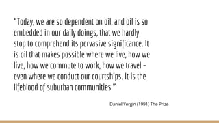 “Today, we are so dependent on oil, and oil is so
embedded in our daily doings, that we hardly
stop to comprehend its pervasive significance. It
is oil that makes possible where we live, how we
live, how we commute to work, how we travel –
even where we conduct our courtships. It is the
lifeblood of suburban communities.”
Daniel Yergin (1991) The Prize
 