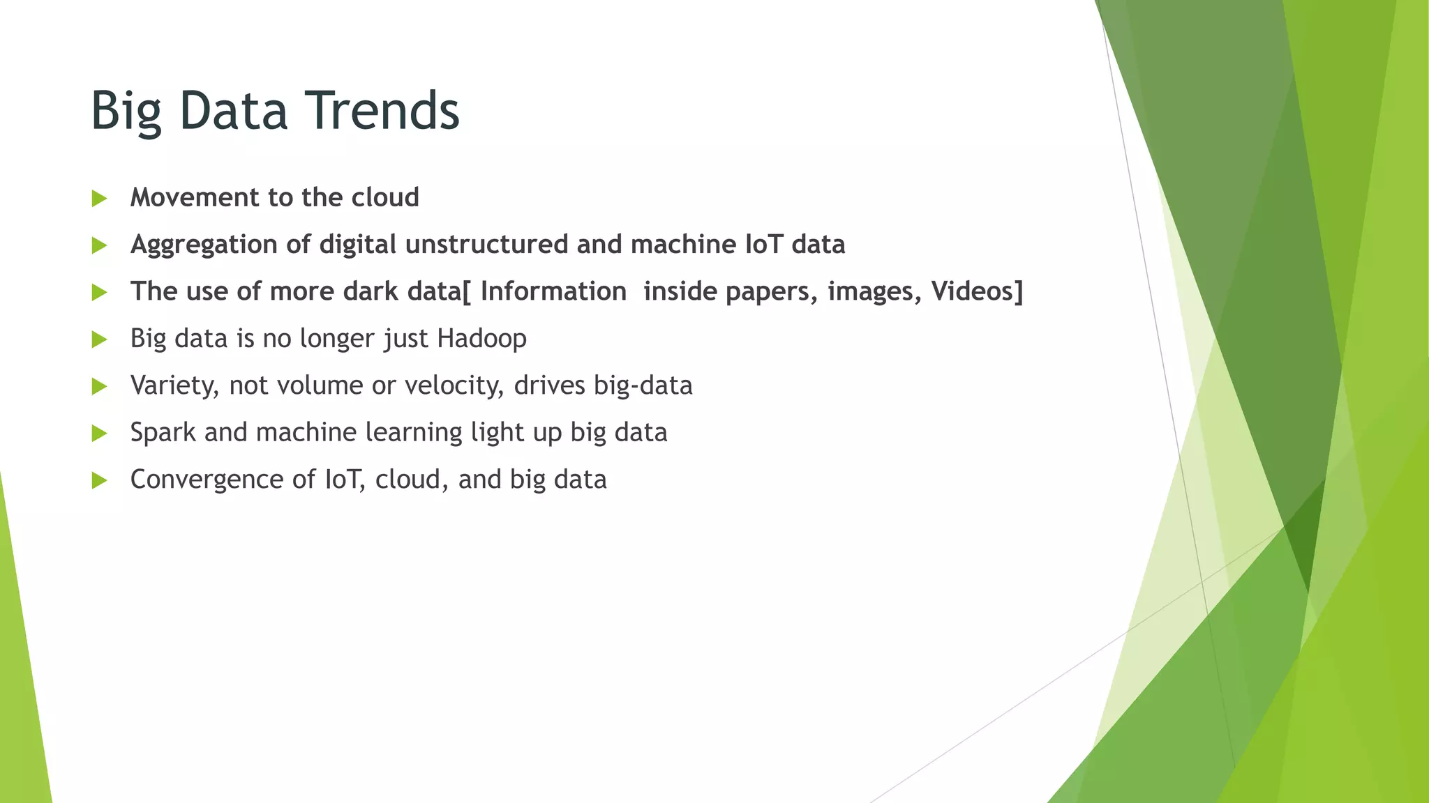 Big Data Trends
 Movement to the cloud
 Aggregation of digital unstructured and machine IoT data
 The use of more dark data[ Information inside papers, images, Videos]
 Big data is no longer just Hadoop
 Variety, not volume or velocity, drives big-data
 Spark and machine learning light up big data
 Convergence of IoT, cloud, and big data
 