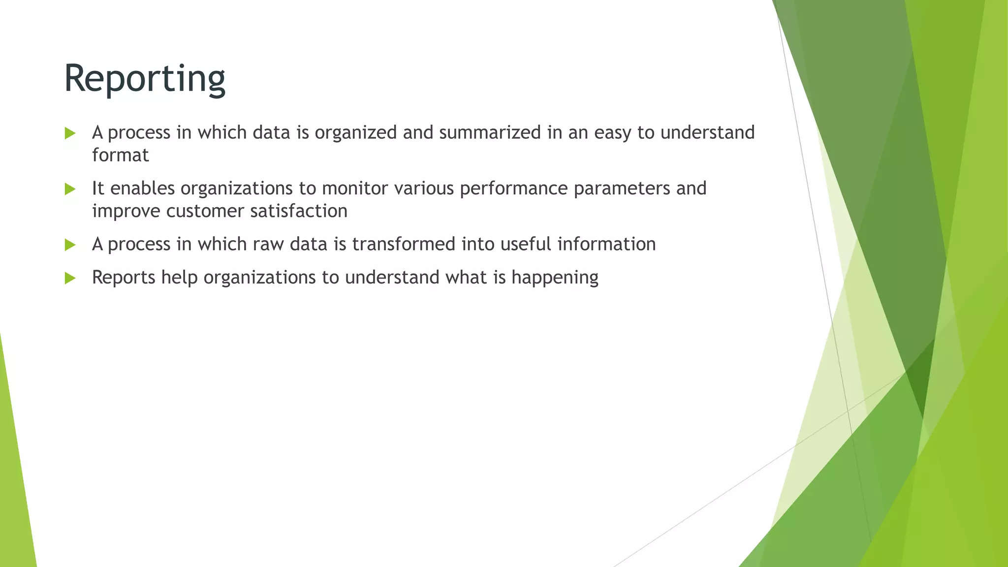 Reporting
 A process in which data is organized and summarized in an easy to understand
format
 It enables organizations to monitor various performance parameters and
improve customer satisfaction
 A process in which raw data is transformed into useful information
 Reports help organizations to understand what is happening
 