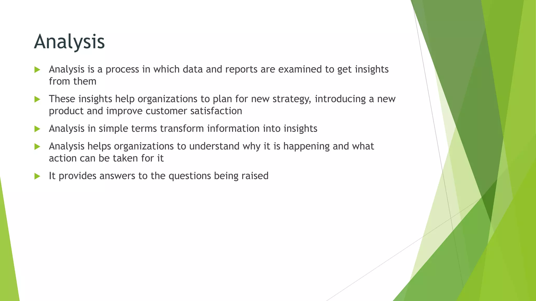 Analysis
 Analysis is a process in which data and reports are examined to get insights
from them
 These insights help organizations to plan for new strategy, introducing a new
product and improve customer satisfaction
 Analysis in simple terms transform information into insights
 Analysis helps organizations to understand why it is happening and what
action can be taken for it
 It provides answers to the questions being raised
 