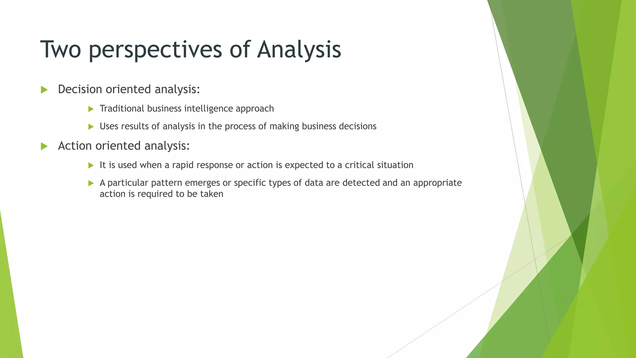 Two perspectives of Analysis
 Decision oriented analysis:
 Traditional business intelligence approach
 Uses results of analysis in the process of making business decisions
 Action oriented analysis:
 It is used when a rapid response or action is expected to a critical situation
 A particular pattern emerges or specific types of data are detected and an appropriate
action is required to be taken
 